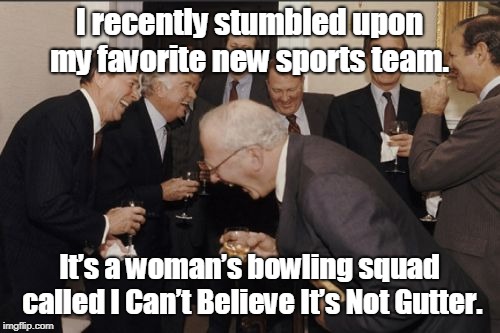 Laughing Men In Suits | I recently stumbled upon  my favorite new sports team. It’s  a woman’s bowling squad called  I Can’t Believe It’s Not Gutter. | image tagged in memes,laughing men in suits | made w/ Imgflip meme maker