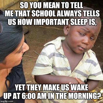 Schools, checkmate. | SO YOU MEAN TO TELL ME THAT SCHOOL ALWAYS TELLS US HOW IMPORTANT SLEEP IS, YET THEY MAKE US WAKE UP AT 6:00 AM IN THE MORNING? | image tagged in memes,third world skeptical kid | made w/ Imgflip meme maker