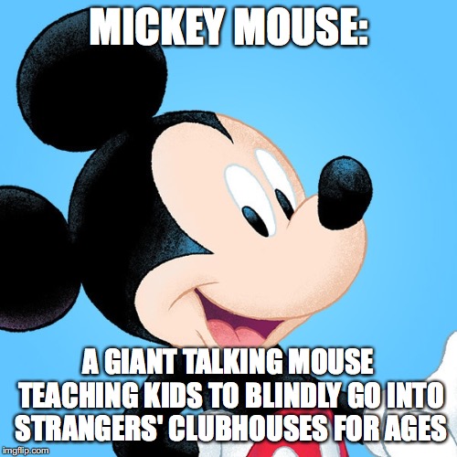 Oh Boy! | MICKEY MOUSE:; A GIANT TALKING MOUSE TEACHING KIDS TO BLINDLY GO INTO STRANGERS' CLUBHOUSES FOR AGES | image tagged in mickey,mouse,mickey mouse,evil,funny,fun | made w/ Imgflip meme maker