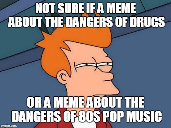 Futurama Fry Meme | NOT SURE IF A MEME ABOUT THE DANGERS OF DRUGS OR A MEME ABOUT THE DANGERS OF 80S POP MUSIC | image tagged in memes,futurama fry | made w/ Imgflip meme maker