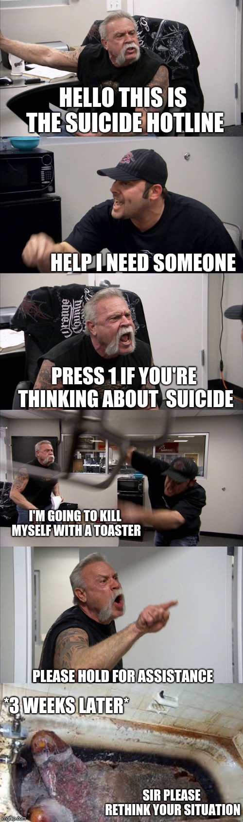 If they only had less callers | HELLO THIS IS THE SUICIDE HOTLINE; HELP I NEED SOMEONE; PRESS 1 IF YOU'RE THINKING ABOUT  SUICIDE; I'M GOING TO KILL MYSELF WITH A TOASTER; PLEASE HOLD FOR ASSISTANCE; *3 WEEKS LATER*; SIR PLEASE RETHINK YOUR SITUATION | image tagged in memes,american chopper argument,suicide hotline,too late | made w/ Imgflip meme maker