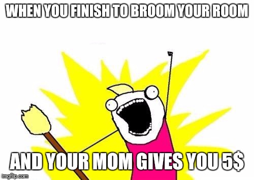 X All The Y Meme | WHEN YOU FINISH TO BROOM YOUR ROOM; AND YOUR MOM GIVES YOU 5$ | image tagged in memes,x all the y | made w/ Imgflip meme maker