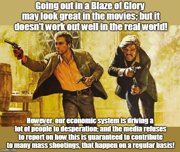 Corrupt Economy contributing to Mass Shootings? | Going out in a Blaze of Glory may look great in the movies; but it doesn't work out well in the real world! However, our economic system is driving a lot of people to desperation; and the media refuses to report on how this is guaranteed to contribute to many mass shootings, that happen on a regular basis! | image tagged in butch cassidy and sundance kid,mass shootings,rigged economy,oligarchy,politics,murder | made w/ Imgflip meme maker