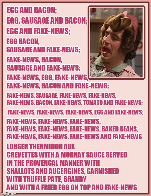 Fakity-News! Wonderful Fake-News! | EGG AND BACON;; EGG, SAUSAGE AND BACON;; EGG AND FAKE-NEWS;; EGG BACON, SAUSAGE AND FAKE-NEWS;; FAKE-NEWS, BACON, SAUSAGE AND FAKE-NEWS;; FAKE-NEWS, EGG, FAKE-NEWS, FAKE-NEWS, BACON AND FAKE-NEWS;; FAKE-NEWS, SAUSAGE, FAKE-NEWS, FAKE-NEWS, FAKE-NEWS, BACON, FAKE-NEWS, TOMATO AND FAKE-NEWS;; FAKE-NEWS, FAKE-NEWS, FAKE-NEWS, EGG AND FAKE-NEWS;; FAKE-NEWS, FAKE-NEWS, FAKE-NEWS, FAKE-NEWS, FAKE-NEWS, FAKE-NEWS, BAKED BEANS, FAKE-NEWS, FAKE-NEWS, FAKE-NEWS AND FAKE-NEWS; LOBSER THERMIDOR AUX CREVETTES WITH A MORNAY SAUCE SERVED IN THE PROVENCAL MANNER WITH SHALLOTS AND AUGERGINES, GARNISHED WITH TRUFFLE PATE, BRANDY AND WITH A FRIED EGG ON TOP AND FAKE-NEWS | image tagged in fake news | made w/ Imgflip meme maker