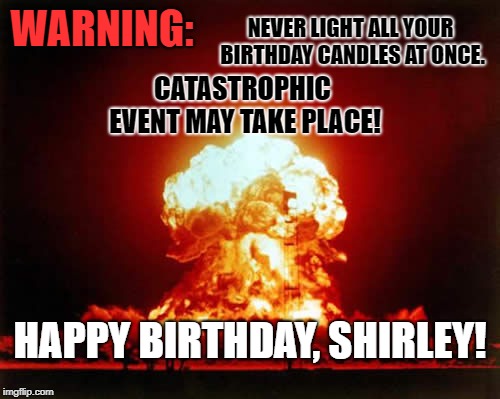 Nuclear Explosion Meme | NEVER LIGHT ALL YOUR BIRTHDAY CANDLES AT ONCE. WARNING:; CATASTROPHIC EVENT MAY TAKE PLACE! HAPPY BIRTHDAY, SHIRLEY! | image tagged in memes,nuclear explosion | made w/ Imgflip meme maker