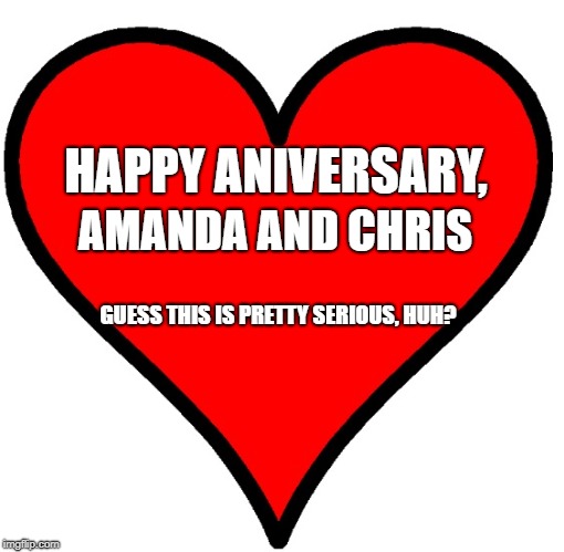 Happy anniversary to Robert and Jennifer  | HAPPY ANIVERSARY, AMANDA AND CHRIS; GUESS THIS IS PRETTY SERIOUS, HUH? | image tagged in happy anniversary to robert and jennifer | made w/ Imgflip meme maker