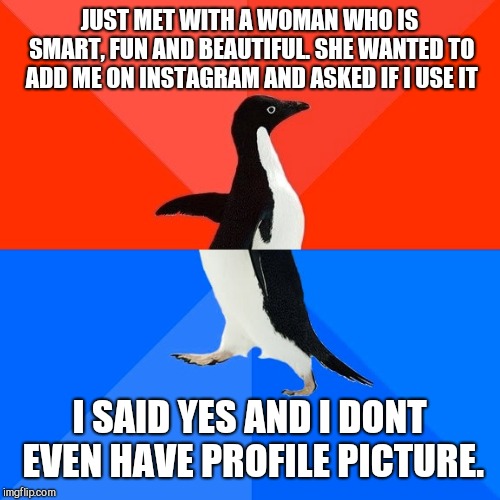 It was awkward as hell she adding my empty profile. Should have just said no. | JUST MET WITH A WOMAN WHO IS SMART, FUN AND BEAUTIFUL. SHE WANTED TO ADD ME ON INSTAGRAM AND ASKED IF I USE IT; I SAID YES AND I DONT EVEN HAVE PROFILE PICTURE. | image tagged in memes,socially awesome awkward penguin,relationships | made w/ Imgflip meme maker
