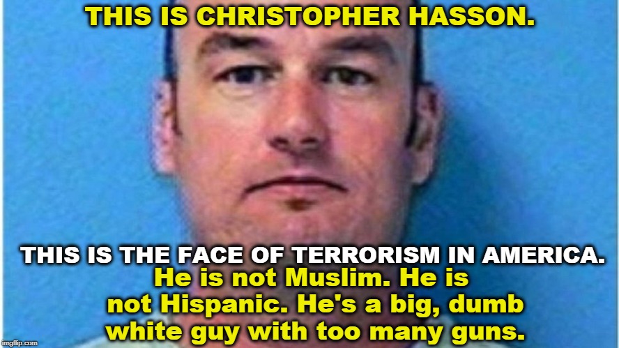 THIS IS CHRISTOPHER HASSON. He is not Muslim. He is not Hispanic. He's a big, dumb white guy with too many guns. THIS IS THE FACE OF TERRORISM IN AMERICA. | image tagged in hasson,terrorist,guns,muslim,latino,hispanic | made w/ Imgflip meme maker