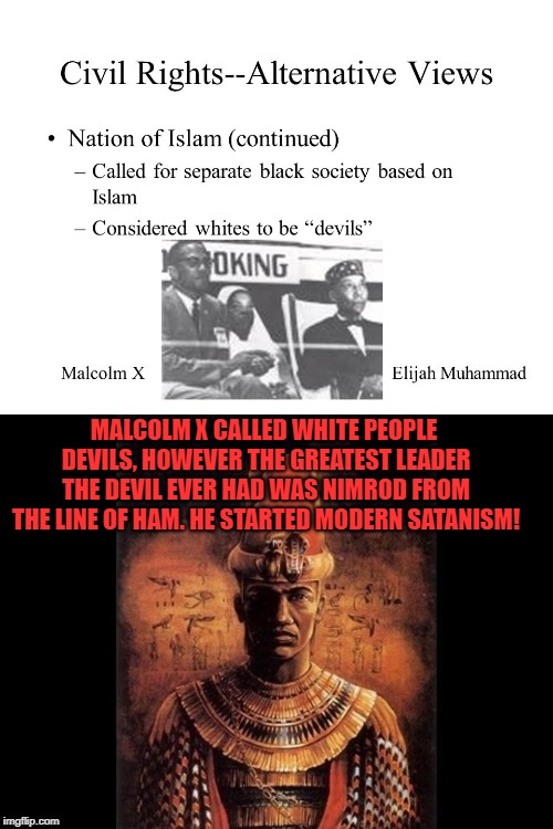 The irony of Malcolm X | MALCOLM X CALLED WHITE PEOPLE DEVILS, HOWEVER THE GREATEST LEADER THE DEVIL EVER HAD WAS NIMROD FROM THE LINE OF HAM. HE STARTED MODERN SATANISM! | image tagged in satanism,nimrod,malcolm x,racism | made w/ Imgflip meme maker