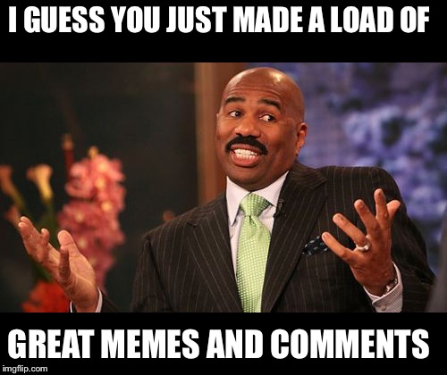 Steve Harvey Meme | I GUESS YOU JUST MADE A LOAD OF GREAT MEMES AND COMMENTS | image tagged in memes,steve harvey | made w/ Imgflip meme maker