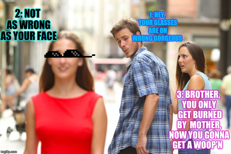 Glasses on Wrong, all day long | 1: HEY, YOUR GLASSES ARE ON WRONG GORGEOUS; 2: NOT AS WRONG AS YOUR FACE; 3: BROTHER, YOU ONLY  GET BURNED BY  MOTHER, NOW YOU GONNA GET A WOOP'N | image tagged in memes,distracted boyfriend | made w/ Imgflip meme maker