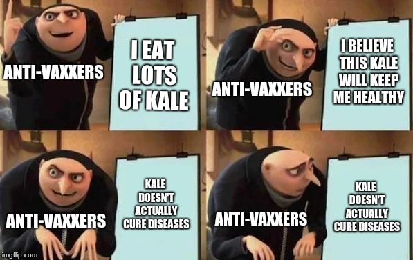 Anti-vaxxers | I BELIEVE THIS KALE WILL KEEP ME HEALTHY; I EAT LOTS OF KALE; ANTI-VAXXERS; ANTI-VAXXERS; KALE DOESN'T ACTUALLY CURE DISEASES; KALE DOESN'T ACTUALLY CURE DISEASES; ANTI-VAXXERS; ANTI-VAXXERS | image tagged in gru's plan,antivax | made w/ Imgflip meme maker