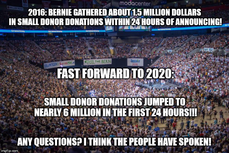 Bernie's Announcement | 2016: BERNIE GATHERED ABOUT 1.5 MILLION DOLLARS IN SMALL DONOR DONATIONS WITHIN 24 HOURS OF ANNOUNCING! FAST FORWARD TO 2020:; SMALL DONOR DONATIONS JUMPED TO NEARLY 6 MILLION IN THE FIRST 24 HOURS!!! ANY QUESTIONS? I THINK THE PEOPLE HAVE SPOKEN! | image tagged in bernie sanders,bernie sanders crowd | made w/ Imgflip meme maker