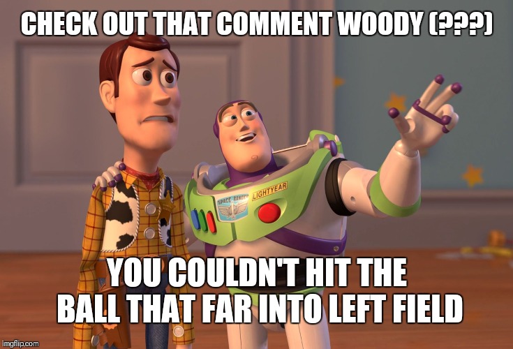 X, X Everywhere Meme | CHECK OUT THAT COMMENT WOODY (???) YOU COULDN'T HIT THE BALL THAT FAR INTO LEFT FIELD | image tagged in memes,x x everywhere | made w/ Imgflip meme maker