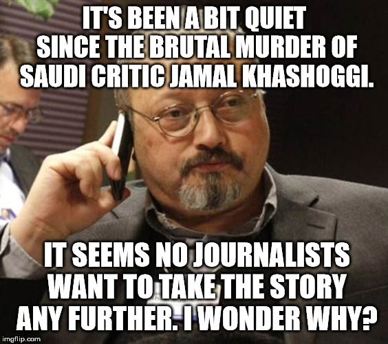 Jamal Khashoggi Murder | IT'S BEEN A BIT QUIET SINCE THE BRUTAL MURDER OF SAUDI CRITIC JAMAL KHASHOGGI. IT SEEMS NO JOURNALISTS WANT TO TAKE THE STORY ANY FURTHER. I WONDER WHY? | image tagged in khashoggi | made w/ Imgflip meme maker