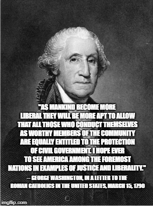 "AS MANKIND BECOME MORE LIBERAL THEY WILL BE MORE APT TO ALLOW THAT ALL THOSE WHO CONDUCT THEMSELVES AS WORTHY MEMBERS OF THE COMMUNITY ARE EQUALLY ENTITLED TO THE PROTECTION OF CIVIL GOVERNMENT. I HOPE EVER TO SEE AMERICA AMONG THE FOREMOST NATIONS IN EXAMPLES OF JUSTICE AND LIBERALITY."; -- GEORGE WASHINGTON, IN A LETTER TO THE ROMAN CATHOLICS IN THE UNITED STATES, MARCH 15, 1790 | image tagged in liberalism,george washington | made w/ Imgflip meme maker