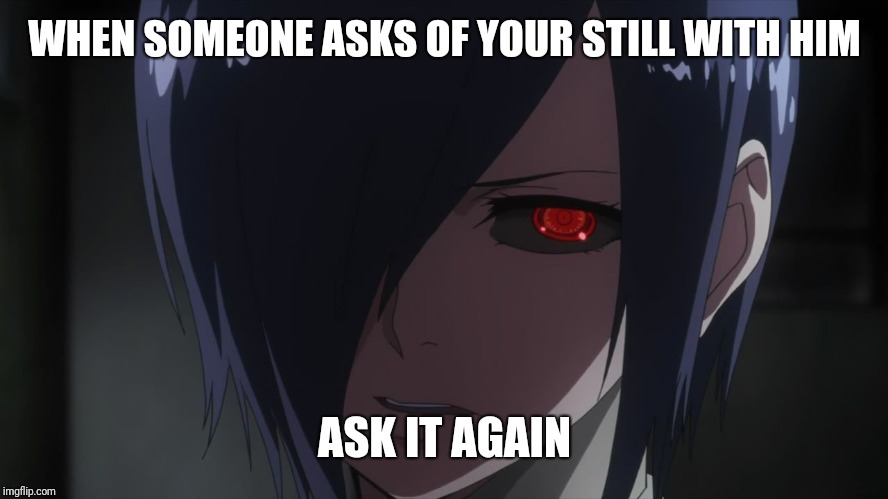 Touka | WHEN SOMEONE ASKS OF YOUR STILL WITH HIM; ASK IT AGAIN | image tagged in touka | made w/ Imgflip meme maker