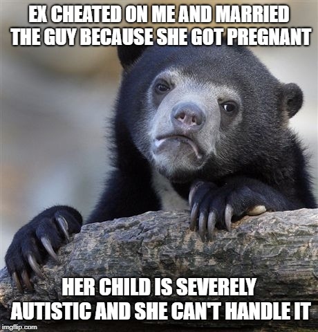 Confession Bear Meme | EX CHEATED ON ME AND MARRIED THE GUY BECAUSE SHE GOT PREGNANT; HER CHILD IS SEVERELY AUTISTIC AND SHE CAN'T HANDLE IT | image tagged in memes,confession bear,AdviceAnimals | made w/ Imgflip meme maker