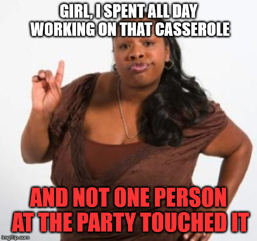 sassy black woman | GIRL, I SPENT ALL DAY WORKING ON THAT CASSEROLE; AND NOT ONE PERSON AT THE PARTY TOUCHED IT | image tagged in sassy black woman | made w/ Imgflip meme maker