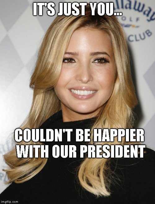 Ivanka Trump | IT'S JUST YOU... COULDN'T BE HAPPIER WITH OUR PRESIDENT | image tagged in ivanka trump | made w/ Imgflip meme maker