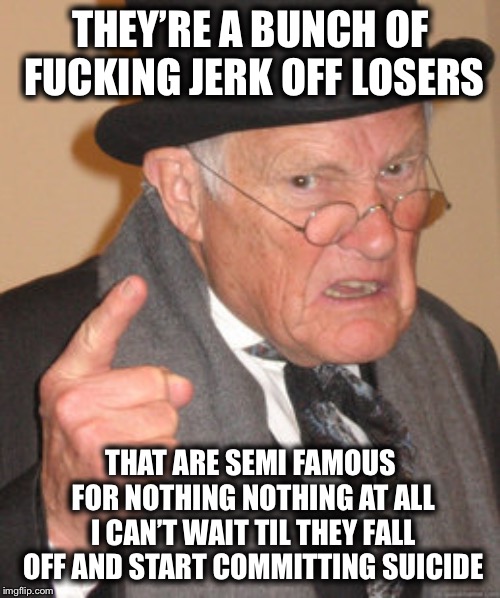 Back In My Day Meme | THEY’RE A BUNCH OF F**KING JERK OFF LOSERS THAT ARE SEMI FAMOUS FOR NOTHING NOTHING AT ALL I CAN’T WAIT TIL THEY FALL OFF AND START COMMITTI | image tagged in memes,back in my day | made w/ Imgflip meme maker