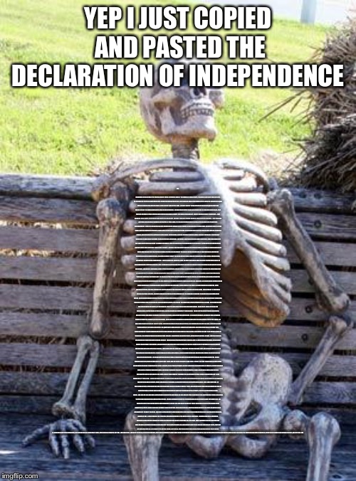 Waiting Skeleton Meme | YEP I JUST COPIED AND PASTED THE DECLARATION OF INDEPENDENCE; THE UNANIMOUS DECLARATION OF THE THIRTEEN UNITED STATES OF AMERICA, WHEN IN THE COURSE OF HUMAN EVENTS, IT BECOMES NECESSARY FOR ONE PEOPLE TO DISSOLVE THE POLITICAL BANDS WHICH HAVE CONNECTED THEM WITH ANOTHER, AND TO ASSUME AMONG THE POWERS OF THE EARTH, THE SEPARATE AND EQUAL STATION TO WHICH THE LAWS OF NATURE AND OF NATURE'S GOD ENTITLE THEM, A DECENT RESPECT TO THE OPINIONS OF MANKIND REQUIRES THAT THEY SHOULD DECLARE THE CAUSES WHICH IMPEL THEM TO THE SEPARATION.

WE HOLD THESE TRUTHS TO BE SELF-EVIDENT, THAT ALL MEN ARE CREATED EQUAL, THAT THEY ARE ENDOWED BY THEIR CREATOR WITH CERTAIN UNALIENABLE RIGHTS, THAT AMONG THESE ARE LIFE, LIBERTY AND THE PURSUIT OF HAPPINESS.--THAT TO SECURE THESE RIGHTS, GOVERNMENTS ARE INSTITUTED AMONG MEN, DERIVING THEIR JUST POWERS FROM THE CONSENT OF THE GOVERNED, --THAT WHENEVER ANY FORM OF GOVERNMENT BECOMES DESTRUCTIVE OF THESE ENDS, IT IS THE RIGHT OF THE PEOPLE TO ALTER OR TO ABOLISH IT, AND TO INSTITUTE NEW GOVERNMENT, LAYING ITS FOUNDATION ON SUCH PRINCIPLES AND ORGANIZING ITS POWERS IN SUCH FORM, AS TO THEM SHALL SEEM MOST LIKELY TO EFFECT THEIR SAFETY AND HAPPINESS. PRUDENCE, INDEED, WILL DICTATE THAT GOVERNMENTS LONG ESTABLISHED SHOULD NOT BE CHANGED FOR LIGHT AND TRANSIENT CAUSES; AND ACCORDINGLY ALL EXPERIENCE HATH SHEWN, THAT MANKIND ARE MORE DISPOSED TO SUFFER, WHILE EVILS ARE SUFFERABLE, THAN TO RIGHT THEMSELVES BY ABOLISHING THE FORMS TO WHICH THEY ARE ACCUSTOMED. BUT WHEN A LONG TRAIN OF ABUSES AND USURPATIONS, PURSUING INVARIABLY THE SAME OBJECT EVINCES A DESIGN TO REDUCE THEM UNDER ABSOLUTE DESPOTISM, IT IS THEIR RIGHT, IT IS THEIR DUTY, TO THROW OFF SUCH GOVERNMENT, AND TO PROVIDE NEW GUARDS FOR THEIR FUTURE SECURITY.--SUCH HAS BEEN THE PATIENT SUFFERANCE OF THESE COLONIES; AND SUCH IS NOW THE NECESSITY WHICH CONSTRAINS THEM TO ALTER THEIR FORMER SYSTEMS OF GOVERNMENT. THE HISTORY OF THE PRESENT KING OF GREAT BRITAIN IS A HISTORY OF REPEATED INJURIES AND USURPATIONS, ALL HAVING IN DIRECT OBJECT THE ESTABLISHMENT OF AN ABSOLUTE TYRANNY OVER THESE STATES. TO PROVE THIS, LET FACTS BE SUBMITTED TO A CANDID WORLD.

HE HAS REFUSED HIS ASSENT TO LAWS, THE MOST WHOLESOME AND NECESSARY FOR THE PUBLIC GOOD.

HE HAS FORBIDDEN HIS GOVERNORS TO PASS LAWS OF IMMEDIATE AND PRESSING IMPORTANCE, UNLESS SUSPENDED IN THEIR OPERATION TILL HIS ASSENT SHOULD BE OBTAINED; AND WHEN SO SUSPENDED, HE HAS UTTERLY NEGLECTED TO ATTEND TO THEM.

HE HAS REFUSED TO PASS OTHER LAWS FOR THE ACCOMMODATION OF LARGE DISTRICTS OF PEOPLE, UNLESS THOSE PEOPLE WOULD RELINQUISH THE RIGHT OF REPRESENTATION IN THE LEGISLATURE, A RIGHT INESTIMABLE TO THEM AND FORMIDABLE TO TYRANTS ONLY.

HE HAS CALLED TOGETHER LEGISLATIVE BODIES AT PLACES UNUSUAL, UNCOMFORTABLE, AND DISTANT FROM THE DEPOSITORY OF THEIR PUBLIC RECORDS, FOR THE SOLE PURPOSE OF FATIGUING THEM INTO COMPLIANCE WITH HIS MEASURES.

HE HAS DISSOLVED REPRESENTATIVE HOUSES REPEATEDLY, FOR OPPOSING WITH MANLY FIRMNESS HIS INVASIONS ON THE RIGHTS OF THE PEOPLE.

HE HAS REFUSED FOR A LONG TIME, AFTER SUCH DISSOLUTIONS, TO CAUSE OTHERS TO BE ELECTED; WHEREBY THE LEGISLATIVE POWERS, INCAPABLE OF ANNIHILATION, HAVE RETURNED TO THE PEOPLE AT LARGE FOR THEIR EXERCISE; THE STATE REMAINING IN THE MEAN TIME EXPOSED TO ALL THE DANGERS OF INVASION FROM WITHOUT, AND CONVULSIONS WITHIN.

HE HAS ENDEAVOURED TO PREVENT THE POPULATION OF THESE STATES; FOR THAT PURPOSE OBSTRUCTING THE LAWS FOR NATURALIZATION OF FOREIGNERS; REFUSING TO PASS OTHERS TO ENCOURAGE THEIR MIGRATIONS HITHER, AND RAISING THE CONDITIONS OF NEW APPROPRIATIONS OF LANDS.

HE HAS OBSTRUCTED THE ADMINISTRATION OF JUSTICE, BY REFUSING HIS ASSENT TO LAWS FOR ESTABLISHING JUDICIARY POWERS.

HE HAS MADE JUDGES DEPENDENT ON HIS WILL ALONE, FOR THE TENURE OF THEIR OFFICES, AND THE AMOUNT AND PAYMENT OF THEIR SALARIES.

HE HAS ERECTED A MULTITUDE OF NEW OFFICES, AND SENT HITHER SWARMS OF OFFICERS TO HARRASS OUR PEOPLE, AND EAT OUT THEIR SUBSTANCE.

HE HAS KEPT AMONG US, IN TIMES OF PEACE, STANDING ARMIES WITHOUT THE CONSENT OF OUR LEGISLATURES.

HE HAS AFFECTED TO RENDER THE MILITARY INDEPENDENT OF AND SUPERIOR TO THE CIVIL POWER.

HE HAS COMBINED WITH OTHERS TO SUBJECT US TO A JURISDICTION FOREIGN TO OUR CONSTITUTION, AND UNACKNOWLEDGED BY OUR LAWS; GIVING HIS ASSENT TO THEIR ACTS OF PRETENDED LEGISLATION:

FOR QUARTERING LARGE BODIES OF ARMED TROOPS AMONG US:

FOR PROTECTING THEM, BY A MOCK TRIAL, FROM PUNISHMENT FOR ANY MURDERS WHICH THEY SHOULD COMMIT ON THE INHABITANTS OF THESE STATES:

FOR CUTTING OFF OUR TRADE WITH ALL PARTS OF THE WORLD:

FOR IMPOSING TAXES ON US WITHOUT OUR CONSENT:

FOR DEPRIVING US IN MANY CASES, OF THE BENEFITS OF TRIAL BY JURY:

FOR TRANSPORTING US BEYOND SEAS TO BE TRIED FOR PRETENDED OFFENCES

FOR ABOLISHING THE FREE SYSTEM OF ENGLISH LAWS IN A NEIGHBOURING PROVINCE, ESTABLISHING THEREIN AN ARBITRARY GOVERNMENT, AND ENLARGING ITS BOUNDARIES SO AS TO RENDER IT AT ONCE AN EXAMPLE AND FIT INSTRUMENT FOR INTRODUCING THE SAME ABSOLUTE RULE INTO THESE COLONIES:

FOR TAKING AWAY OUR CHARTERS, ABOLISHING OUR MOST VALUABLE LAWS, AND ALTERING FUNDAMENTALLY THE FORMS OF OUR GOVERNMENTS:

FOR SUSPENDING OUR OWN LEGISLATURES, AND DECLARING THEMSELVES INVESTED WITH POWER TO LEGISLATE FOR US IN ALL CASES WHATSOEVER.

HE HAS ABDICATED GOVERNMENT HERE, BY DECLARING US OUT OF HIS PROTECTION AND WAGING WAR AGAINST US.

HE HAS PLUNDERED OUR SEAS, RAVAGED OUR COASTS, BURNT OUR TOWNS, AND DESTROYED THE LIVES OF OUR PEOPLE.

HE IS AT THIS TIME TRANSPORTING LARGE ARMIES OF FOREIGN MERCENARIES TO COMPLEAT THE WORKS OF DEATH, DESOLATION AND TYRANNY, ALREADY BEGUN WITH CIRCUMSTANCES OF CRUELTY & PERFIDY SCARCELY PARALLELED IN THE MOST BARBAROUS AGES, AND TOTALLY UNWORTHY THE HEAD OF A CIVILIZED NATION.

HE HAS CONSTRAINED OUR FELLOW CITIZENS TAKEN CAPTIVE ON THE HIGH SEAS TO BEAR ARMS AGAINST THEIR COUNTRY, TO BECOME THE EXECUTIONERS OF THEIR FRIENDS AND BRETHREN, OR TO FALL THEMSELVES BY THEIR HANDS.

HE HAS EXCITED DOMESTIC INSURRECTIONS AMONGST US, AND HAS ENDEAVOURED TO BRING ON THE INHABITANTS OF OUR FRONTIERS, THE MERCILESS INDIAN SAVAGES, WHOSE KNOWN RULE OF WARFARE, IS AN UNDISTINGUISHED DESTRUCTION OF ALL AGES, SEXES AND CONDITIONS.

IN EVERY STAGE OF THESE OPPRESSIONS WE HAVE PETITIONED FOR REDRESS IN THE MOST HUMBLE TERMS: OUR REPEATED PETITIONS HAVE BEEN ANSWERED ONLY BY REPEATED INJURY. A PRINCE WHOSE CHARACTER IS THUS MARKED BY EVERY ACT WHICH MAY DEFINE A TYRANT, IS UNFIT TO BE THE RULER OF A FREE PEOPLE.

NOR HAVE WE BEEN WANTING IN ATTENTIONS TO OUR BRITTISH BRETHREN. WE HAVE WARNED THEM FROM TIME TO TIME OF ATTEMPTS BY THEIR LEGISLATURE TO EXTEND AN UNWARRANTABLE JURISDICTION OVER US. WE HAVE REMINDED THEM OF THE CIRCUMSTANCES OF OUR EMIGRATION AND SETTLEMENT HERE. WE HAVE APPEALED TO THEIR NATIVE JUSTICE AND MAGNANIMITY, AND WE HAVE CONJURED THEM BY THE TIES OF OUR COMMON KINDRED TO DISAVOW THESE USURPATIONS, WHICH, WOULD INEVITABLY INTERRUPT OUR CONNECTIONS AND CORRESPONDENCE. THEY TOO HAVE BEEN DEAF TO THE VOICE OF JUSTICE AND OF CONSANGUINITY. WE MUST, THEREFORE, ACQUIESCE IN THE NECESSITY, WHICH DENOUNCES OUR SEPARATION, AND HOLD THEM, AS WE HOLD THE REST OF MANKIND, ENEMIES IN WAR, IN PEACE FRIENDS.

WE, THEREFORE, THE REPRESENTATIVES OF THE UNITED STATES OF AMERICA, IN GENERAL CONGRESS, ASSEMBLED, APPEALING TO THE SUPREME JUDGE OF THE WORLD FOR THE RECTITUDE OF OUR INTENTIONS, DO, IN THE NAME, AND BY AUTHORITY OF THE GOOD PEOPLE OF THESE COLONIES, SOLEMNLY PUBLISH AND DECLARE, THAT THESE UNITED COLONIES ARE, AND OF RIGHT OUGHT TO BE FREE AND INDEPENDENT STATES; THAT THEY ARE ABSOLVED FROM ALL ALLEGIANCE TO THE BRITISH CROWN, AND THAT ALL POLITICAL CONNECTION BETWEEN THEM AND THE STATE OF GREAT BRITAIN, IS AND OUGHT TO BE TOTALLY DISSOLVED; AND THAT AS FREE AND INDEPENDENT STATES, THEY HAVE FULL POWER TO LEVY WAR, CONCLUDE PEACE, CONTRACT ALLIANCES, ESTABLISH COMMERCE, AND TO DO ALL OTHER ACTS AND THINGS WHICH INDEPENDENT STATES MAY OF RIGHT DO. AND FOR THE SUPPORT OF THIS DECLARATION, WITH A FIRM RELIANCE ON THE PROTECTION OF DIVINE PROVIDENCE, WE MUTUALLY PLEDGE TO EACH OTHER OUR LIVES, OUR FORTUNES AND | image tagged in memes,waiting skeleton | made w/ Imgflip meme maker