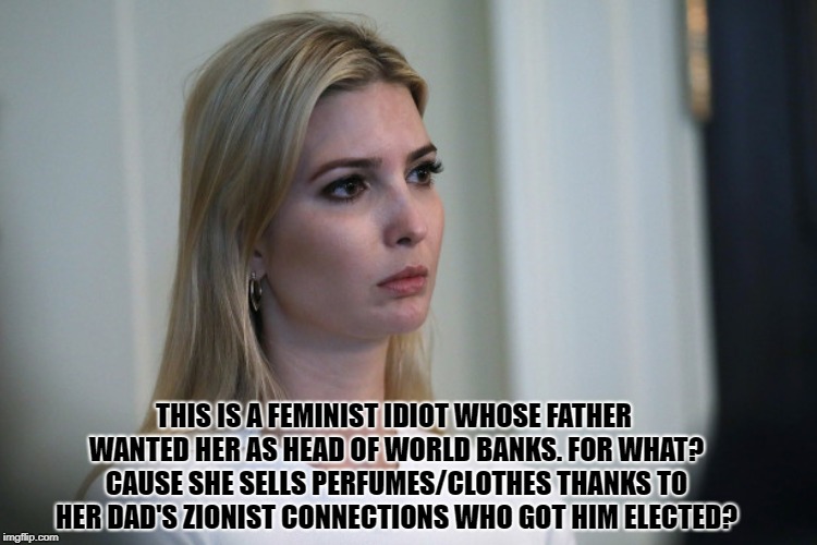 Daddy's Little Bore | THIS IS A FEMINIST IDIOT WHOSE FATHER WANTED HER AS HEAD OF WORLD BANKS. FOR WHAT? CAUSE SHE SELLS PERFUMES/CLOTHES THANKS TO HER DAD'S ZIONIST CONNECTIONS WHO GOT HIM ELECTED? | image tagged in ivanka,trump,cronies,zionist,connections,republicans | made w/ Imgflip meme maker