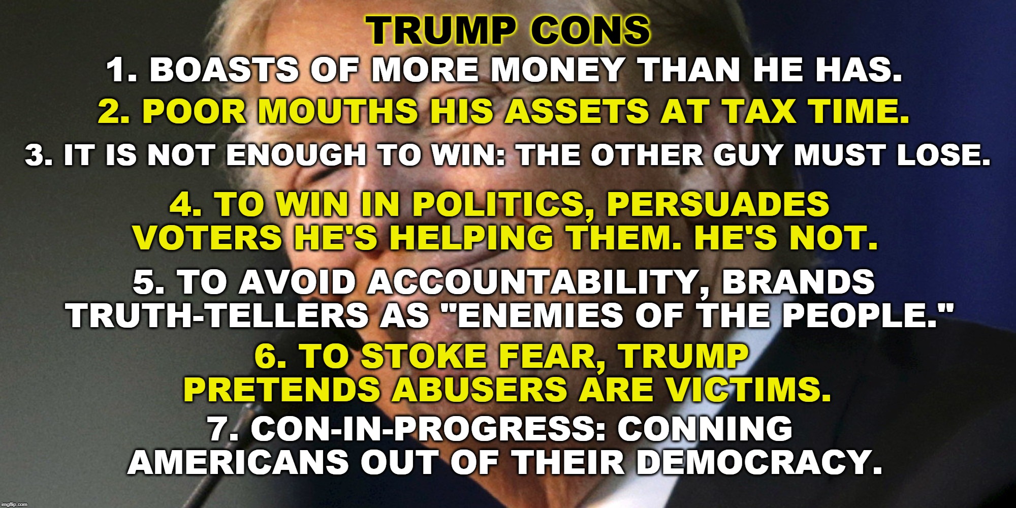 TRUMP CONS; 1. BOASTS OF MORE MONEY THAN HE HAS. 2. POOR MOUTHS HIS ASSETS AT TAX TIME. 3. IT IS NOT ENOUGH TO WIN: THE OTHER GUY MUST LOSE. 4. TO WIN IN POLITICS, PERSUADES VOTERS HE'S HELPING THEM. HE'S NOT. 5. TO AVOID ACCOUNTABILITY, BRANDS TRUTH-TELLERS AS "ENEMIES OF THE PEOPLE."; 6. TO STOKE FEAR, TRUMP PRETENDS ABUSERS ARE VICTIMS. 7. CON-IN-PROGRESS: CONNING AMERICANS OUT OF THEIR DEMOCRACY. | image tagged in trump,conman,lie,falsehood,deception,victim | made w/ Imgflip meme maker