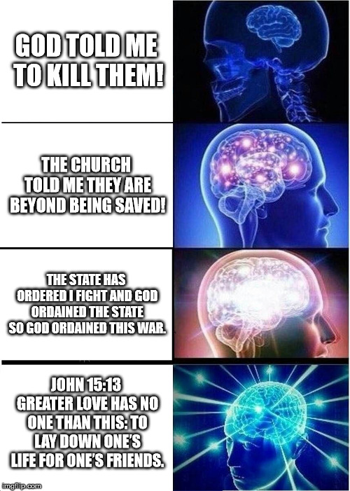 Expanding Brain Meme | GOD TOLD ME TO KILL THEM! THE CHURCH TOLD ME THEY ARE BEYOND BEING SAVED! THE STATE HAS ORDERED I FIGHT AND GOD ORDAINED THE STATE SO GOD ORDAINED THIS WAR. JOHN 15:13 GREATER LOVE HAS NO ONE THAN THIS: TO LAY DOWN ONE’S LIFE FOR ONE’S FRIENDS. | image tagged in memes,expanding brain | made w/ Imgflip meme maker