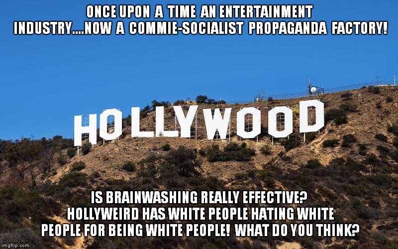 Hollywood Social Control | ONCE UPON  A  TIME  AN ENTERTAINMENT INDUSTRY....NOW  A  COMMIE-SOCIALIST  PROPAGANDA  FACTORY! IS BRAINWASHING REALLY EFFECTIVE? HOLLYWEIRD HAS WHITE PEOPLE HATING WHITE PEOPLE FOR BEING WHITE PEOPLE!  WHAT DO YOU THINK? | image tagged in hollywood,propaganda | made w/ Imgflip meme maker