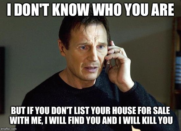 liam neeson | I DON'T KNOW WHO YOU ARE; BUT IF YOU DON'T LIST YOUR HOUSE FOR SALE WITH ME, I WILL FIND YOU AND I WILL KILL YOU | image tagged in liam neeson | made w/ Imgflip meme maker