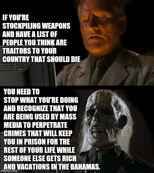 Seriously.  It Is NOT Normal Or Okay To Have A List Of People To Kill. If You Have A List - WAKE UP!  Seek Help Immediately! | IF YOU'RE STOCKPILING WEAPONS AND HAVE A LIST OF PEOPLE YOU THINK ARE TRAITORS TO YOUR COUNTRY THAT SHOULD DIE; YOU NEED TO STOP WHAT YOU'RE DOING AND RECOGNIZE THAT YOU ARE BEING USED BY MASS MEDIA TO PERPETRATE CRIMES THAT WILL KEEP YOU IN PRISON FOR THE REST OF YOUR LIFE WHILE SOMEONE ELSE GETS RICH AND VACATIONS IN THE BAHAMAS. | image tagged in memes,ill just wait here,coast guard,domestic violence,terrorist,unbelievable | made w/ Imgflip meme maker