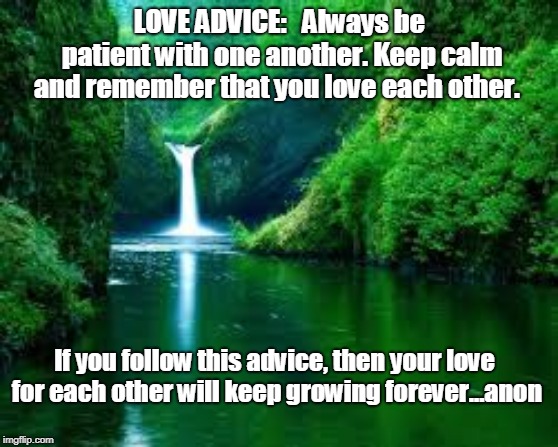 Love advice | LOVE ADVICE:   Always be patient with one another. Keep calm and remember that you love each other. If you follow this advice, then your love for each other will keep growing forever...anon | image tagged in love,love advice | made w/ Imgflip meme maker