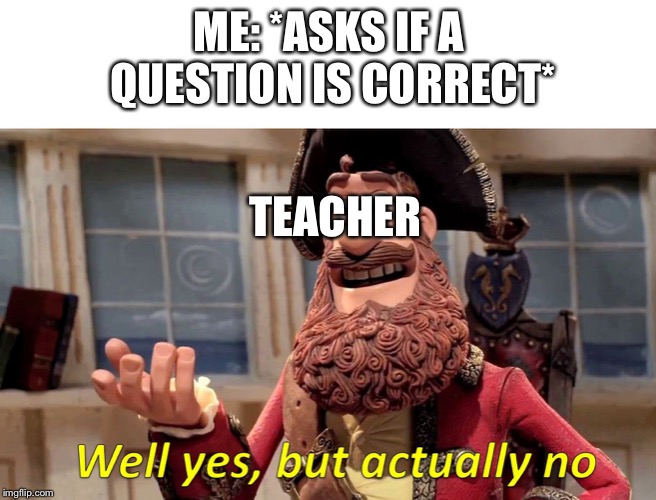 Well Yes, But Actually No | ME: *ASKS IF A QUESTION IS CORRECT*; TEACHER | image tagged in well yes but actually no | made w/ Imgflip meme maker