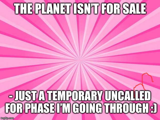 Pink Blank Background | THE PLANET ISN’T FOR SALE; - JUST A TEMPORARY UNCALLED FOR PHASE I’M GOING THROUGH :) | image tagged in pink blank background | made w/ Imgflip meme maker