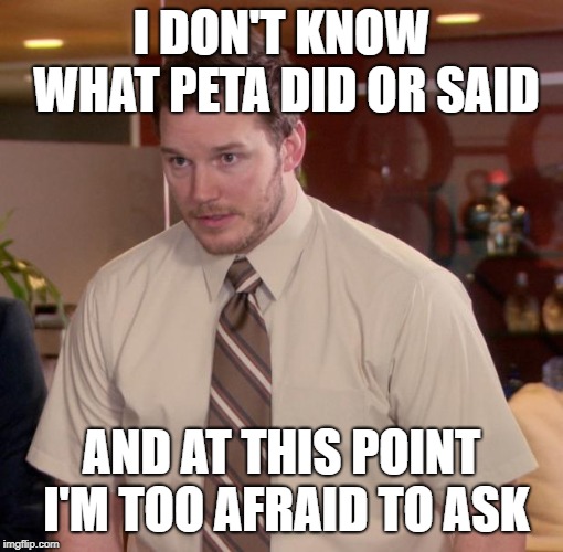 Chris Pratt meme | I DON'T KNOW WHAT PETA DID OR SAID; AND AT THIS POINT I'M TOO AFRAID TO ASK | image tagged in chris pratt meme | made w/ Imgflip meme maker