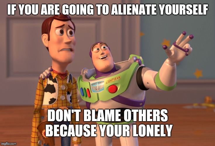 X, X Everywhere Meme | IF YOU ARE GOING TO ALIENATE YOURSELF; DON'T BLAME OTHERS BECAUSE YOUR LONELY | image tagged in memes,x x everywhere | made w/ Imgflip meme maker