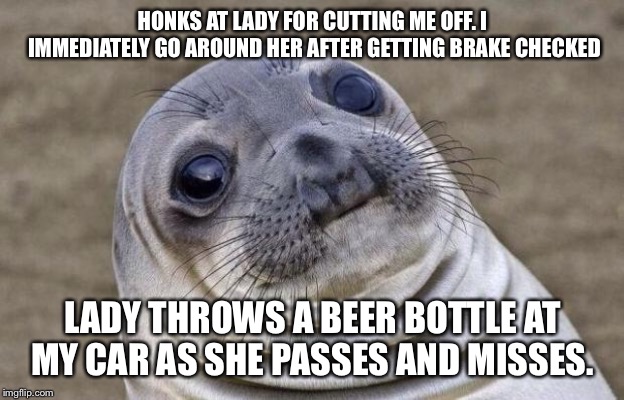 Awkward Moment Sealion | HONKS AT LADY FOR CUTTING ME OFF. I IMMEDIATELY GO AROUND HER AFTER GETTING BRAKE CHECKED; LADY THROWS A BEER BOTTLE AT MY CAR AS SHE PASSES AND MISSES. | image tagged in memes,awkward moment sealion | made w/ Imgflip meme maker
