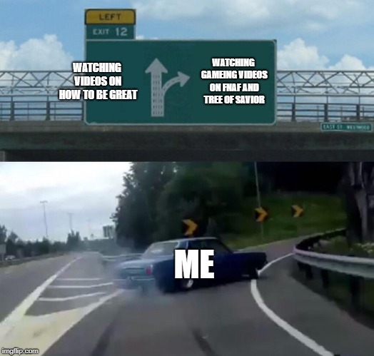 Left Exit 12 Off Ramp | WATCHING VIDEOS ON HOW TO BE GREAT; WATCHING GAMEING VIDEOS ON FNAF AND TREE OF SAVIOR; ME | image tagged in memes,left exit 12 off ramp | made w/ Imgflip meme maker