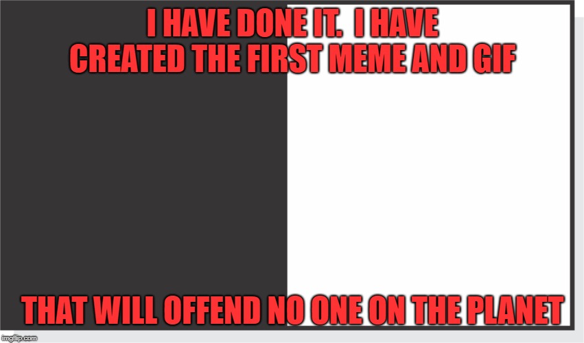 Non offensive meme | I HAVE DONE IT.  I HAVE CREATED THE FIRST MEME AND GIF; THAT WILL OFFEND NO ONE ON THE PLANET | image tagged in meme,safe,nice,funny gif,clean | made w/ Imgflip meme maker