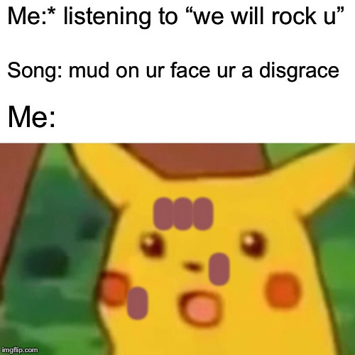 Surprised Pikachu Meme | Me:* listening to “we will rock u”; Song: mud on ur face ur a disgrace; Me:; OOO; O; O | image tagged in memes,surprised pikachu | made w/ Imgflip meme maker