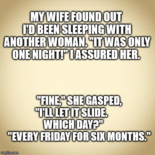 blank | MY WIFE FOUND OUT I'D BEEN SLEEPING WITH ANOTHER WOMAN. "IT WAS ONLY ONE NIGHT!" I ASSURED HER. "FINE," SHE GASPED, "I'LL LET IT SLIDE.              WHICH DAY?"            "EVERY FRIDAY FOR SIX MONTHS." | image tagged in blank | made w/ Imgflip meme maker