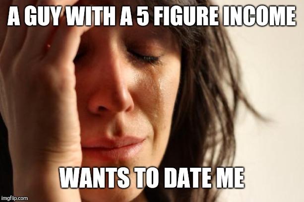 First World Problems Meme | A GUY WITH A 5 FIGURE INCOME WANTS TO DATE ME | image tagged in memes,first world problems | made w/ Imgflip meme maker