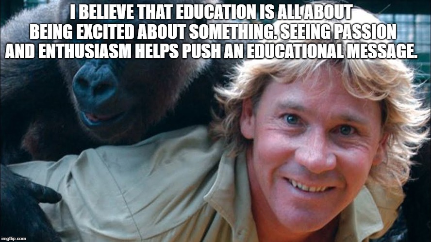 Steve Irwin | I BELIEVE THAT EDUCATION IS ALL ABOUT BEING EXCITED ABOUT SOMETHING. SEEING PASSION AND ENTHUSIASM HELPS PUSH AN EDUCATIONAL MESSAGE. | image tagged in steve irwin | made w/ Imgflip meme maker