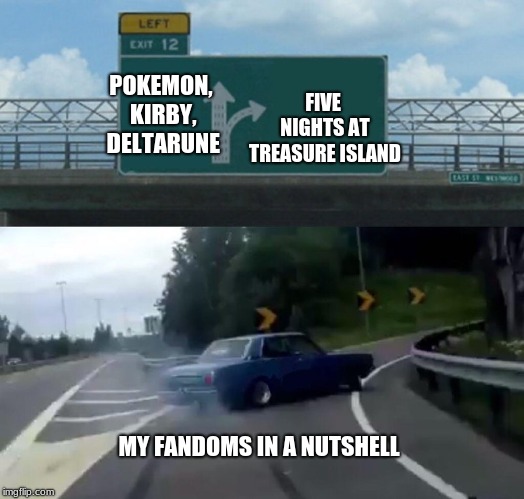 Left Exit 12 Off Ramp Meme | FIVE NIGHTS AT TREASURE ISLAND; POKEMON, KIRBY, DELTARUNE; MY FANDOMS IN A NUTSHELL | image tagged in memes,left exit 12 off ramp | made w/ Imgflip meme maker