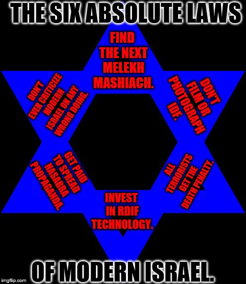 Jews | THE SIX ABSOLUTE LAWS; FIND THE NEXT MELEKH MASHIACH. DON'T FILM OR PHOTOGRAPH IDF. DON'T EVER CRITICIZE MODERN ISRAEL ON ANY WRONG DOING. ALL TERRORISTS GET THE DEATH PENALTY. GET PAID TO SPREAD HASABRA PROPAGANDA. INVEST IN RDIF TECHNOLOGY. OF MODERN ISRAEL. | image tagged in jews | made w/ Imgflip meme maker