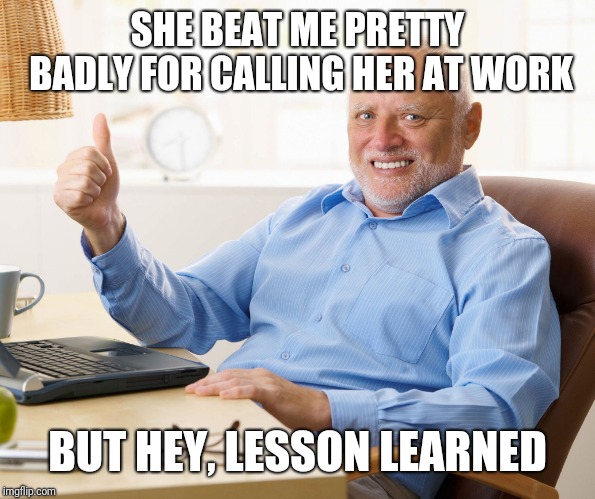 Hide the pain harold | SHE BEAT ME PRETTY BADLY FOR CALLING HER AT WORK BUT HEY, LESSON LEARNED | image tagged in hide the pain harold | made w/ Imgflip meme maker