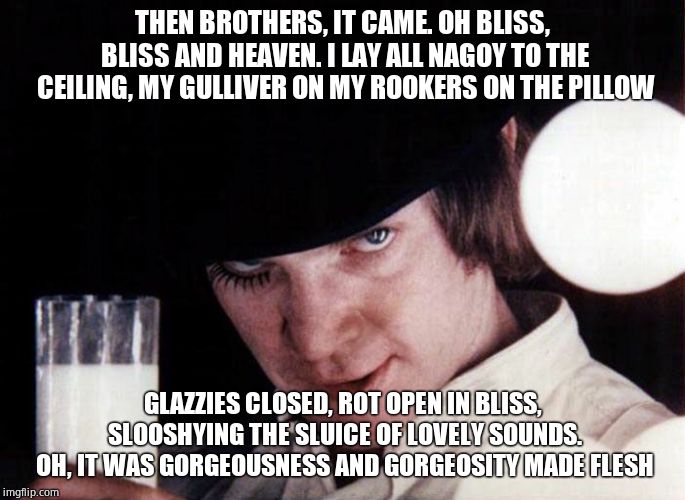 clockwork orange | THEN BROTHERS, IT CAME. OH BLISS, BLISS AND HEAVEN. I LAY ALL NAGOY TO THE CEILING, MY GULLIVER ON MY ROOKERS ON THE PILLOW GLAZZIES CLOSED, | image tagged in clockwork orange | made w/ Imgflip meme maker