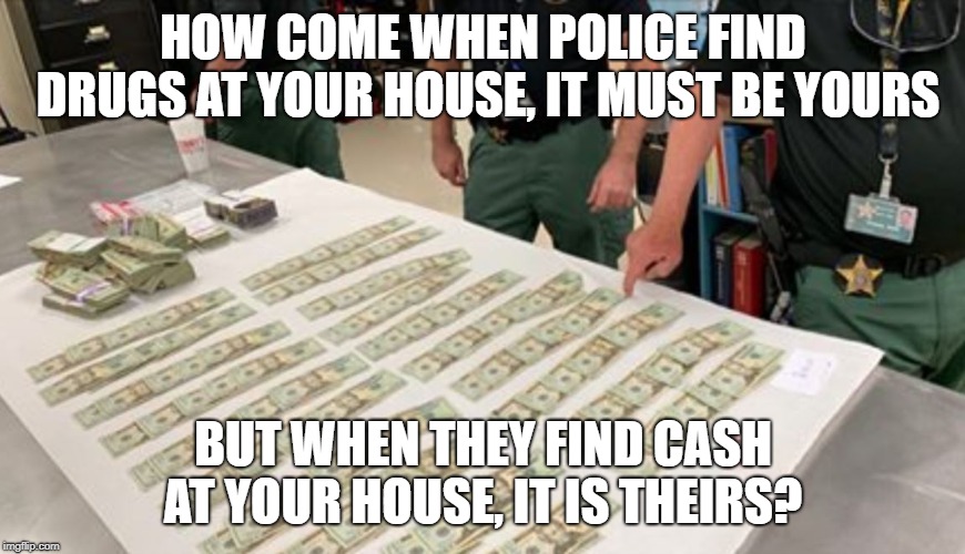 COPS STEAL | HOW COME WHEN POLICE FIND DRUGS AT YOUR HOUSE, IT MUST BE YOURS; BUT WHEN THEY FIND CASH AT YOUR HOUSE, IT IS THEIRS? | image tagged in cops,corrupt,theft,police,asset,forfeiture | made w/ Imgflip meme maker
