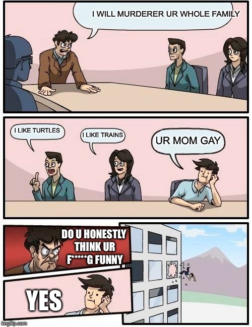 Boardroom Meeting Suggestion | I WILL MURDERER UR WHOLE FAMILY; I LIKE TURTLES; I LIKE TRAINS; UR MOM GAY; DO U HONESTLY THINK UR F*****G FUNNY; YES | image tagged in memes,boardroom meeting suggestion | made w/ Imgflip meme maker